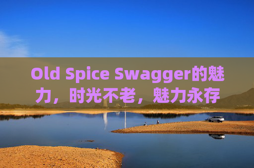 Old Spice Swagger的魅力，时光不老，魅力永存